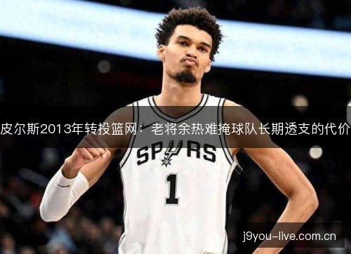 皮尔斯2013年转投篮网:老将余热难掩球队长期透支的代价 皮尔斯2013年转投篮网:老将余热难掩球队长期透支的代价